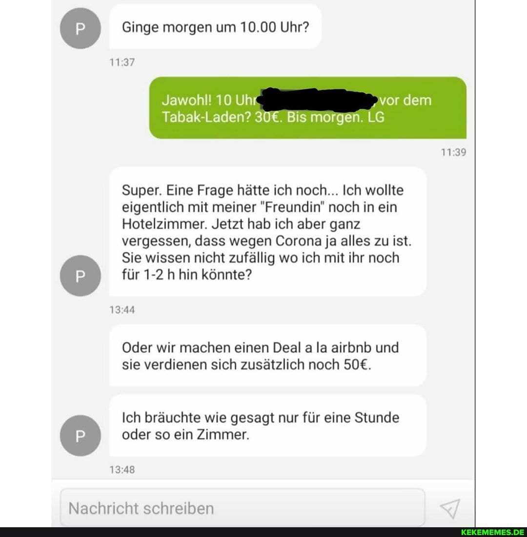 Ginge morgen um 10.00 Uhr?
1137
Jawohl! 10 Uhr 'vor dem
1139
Tabak Laden? Bis morgen. LG
Super. Eine Frage hätte ich noch... Ich wollte
eigentlich mit meiner "Freundin" noch in ein
Hotelzimmer. Jetzt hab ich aber ganz
vergessen, dass wegen Corona ja alles zu ist.
Sie wissen nicht zufällig wo ich mit ihr noch für 1-2 h hin könnte?
1344
Oder wir machen einen Deal a la airbnb und sie verdienen sich zusätzlich noch
Ich bräuchte wie gesagt nur für eine Stunde oder so ein Zimmer.
1348
Nachricht schreiben