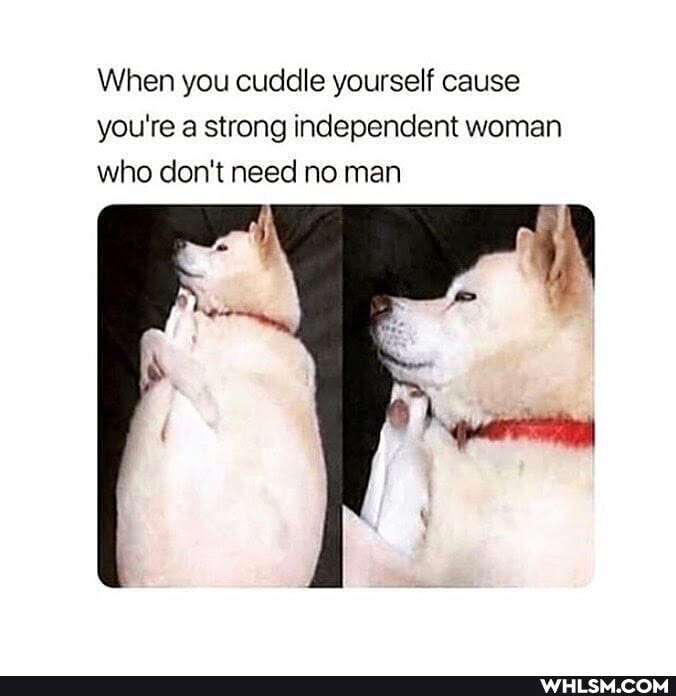 When you cuddle yourself cause you're a strong independent woman who don't need no man