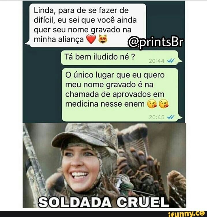 Linda, para de se fazer de
difícil, eu sei que você ainda
quer seu nome gravado na
minha aliança QP &é
Tá bem iludido né O único lugar que eu quero
meu nome gravado é na
chamada de aprovados em
medicina nesse enem (3 (3
SOLDADA CRUEL.