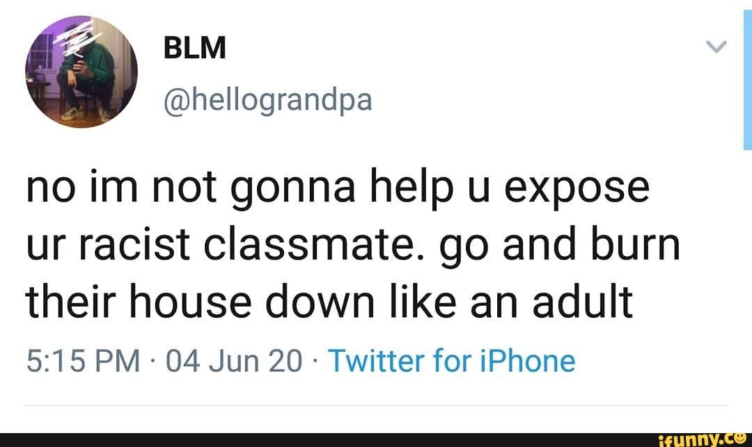 no im not gonna help u expose ur racist classmate. go and burn their house down like an adult
PM - 04 Jun 20 - Twitter for iPhone