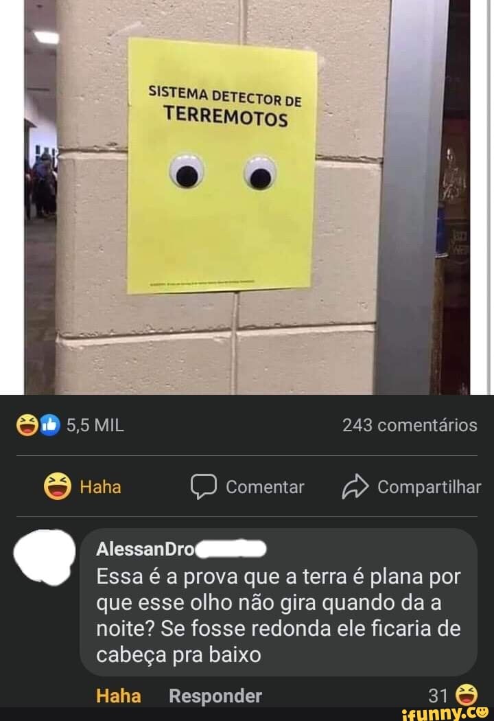 SISTEMA DETECTOR DE TERREMOTOS
5,5 MIL 243 comentários
Haha Comentar Compartilhar
AlessanDro
Essa é a prova que a terra é plana por que esse olho não gira quando da a noite? Se fosse redonda ele ficaria de cabeça pra baixo
Haha Responder 316