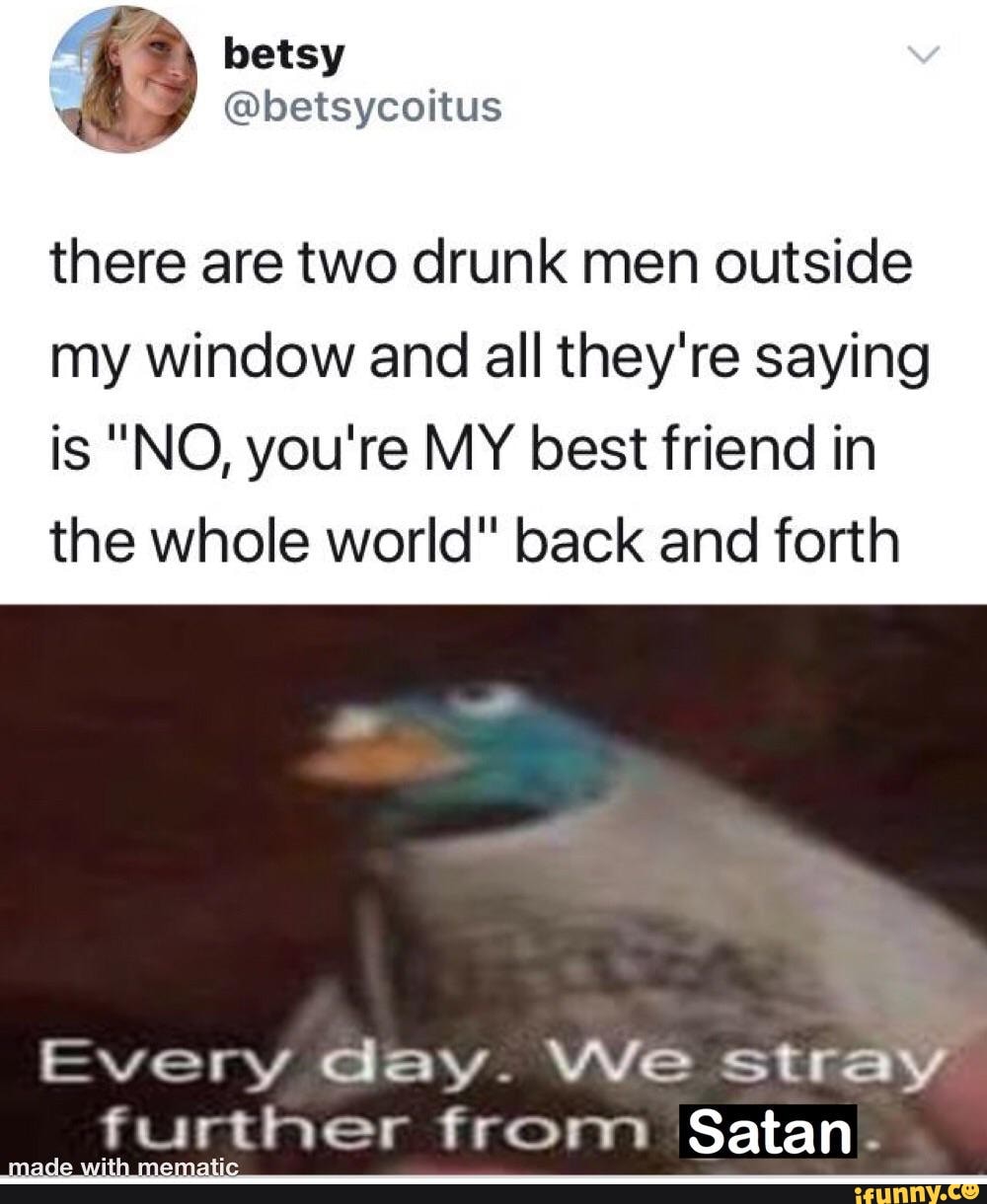 there are two drunk men outside
my window and all they're saying
is "NO, you're MY best friend in
the whole world" back and forth
Every day. We stray
further from Satan: