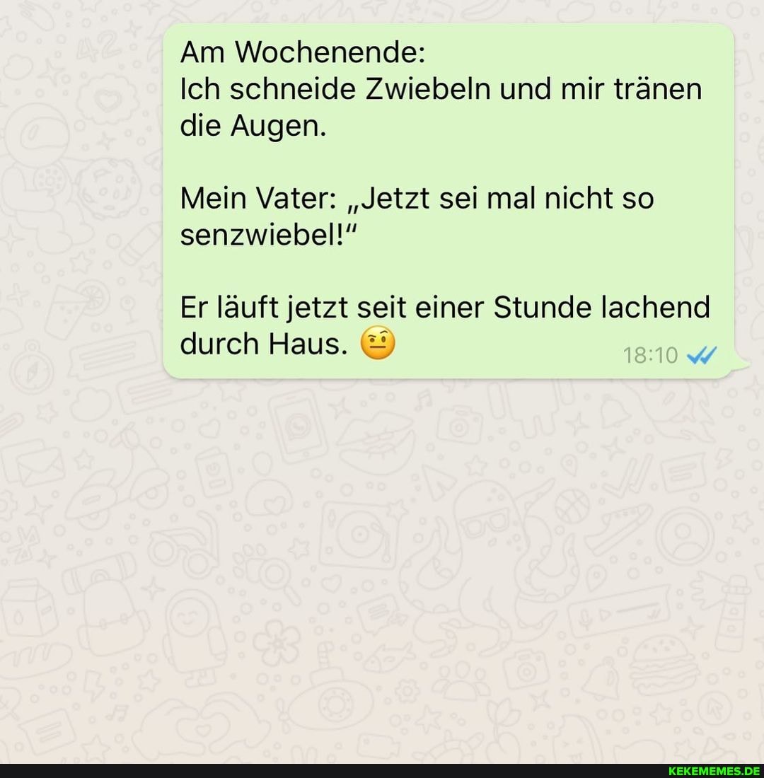 Am Wochenende:
Ich schneide Zwiebeln und mir tränen die Augen.
Mein Vater: "Jetzt sei mal nicht so senzwiebel!"
Er läuft jetzt seit einer Stunde lachend durch Haus.