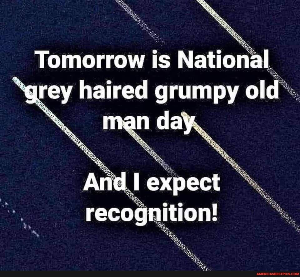 Tomorrow is National "grey haired grumpy old man day. And I expect