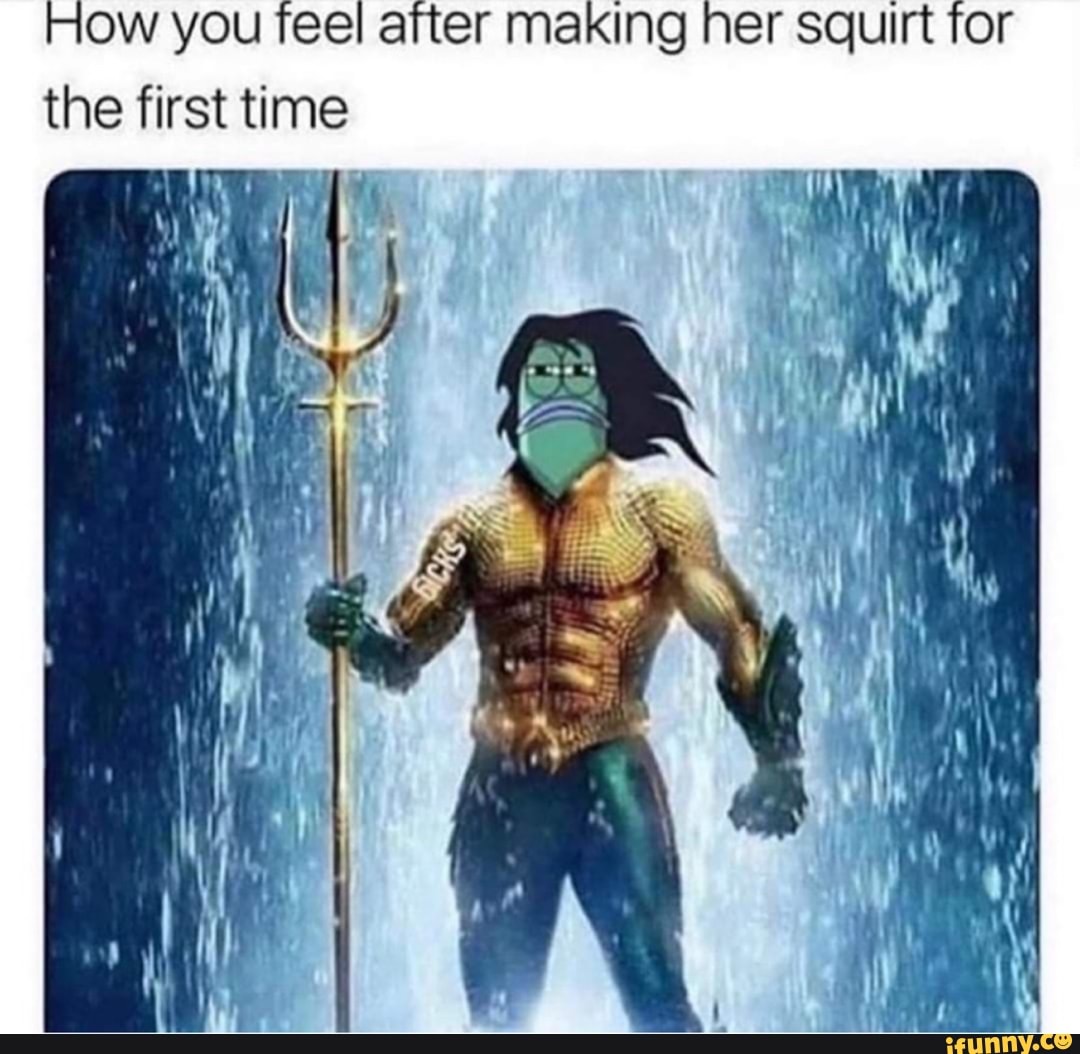 How you feel after making her squirt for
the first time
