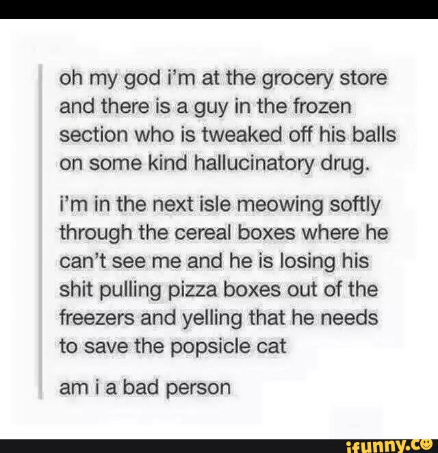 oh my god i’m at the grocery store
and there is a guy in the frozen
section who is tweaked off his balls
on some kind hallucinatory drug.
i’m in the next isle meowing softly
through the cereat boxes where he
can’t see me and he is losing his
shit pulling pizza boxes out of the
freezers and yelling that he needs
to save the popsicle cat
am i a bad person