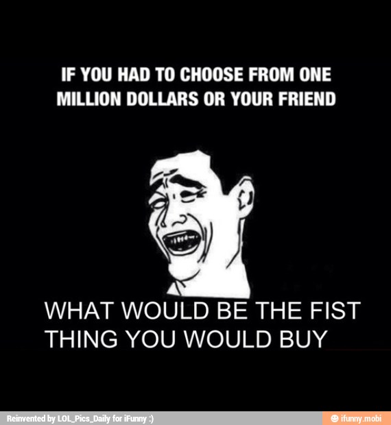 IF YOU HAD TO CHOOSE FROM ONE
MILLION DOLLARS OR YOUR FRIEND
A
WHAT WOULD BE THE FIST
THING YOU WOULD BUY