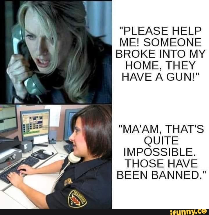 "PLEASE HELP I ME! SOMEONE
BROKE INTO MY HOME, THEY HAVE A GUN!"
"MA'AM, THAT'S QUITE IMPOSSIBLE.
THOSE HAVE BEEN BANNED."