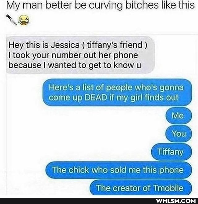 My man better be curving bitches like this
Hey this is Jessica ( tiffany's friend )
I took your number out her phone because I wanted to get to know u
Here's a list of people who's gonna come up DEAD if my girl finds out
Tiffany
The chick who sold me this phone
You
The creator of Tmopile