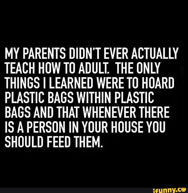 MY PARENTS DIDN'T EVER ACTUALLY
TEACH HOW T0 ADULT. THE ONLY
THINGS I LEARNED WERE T0 HUARD
PLASTIC BAGS WITHIN PLASTIC
BAGS AND THAT WHENEVER THERE
IS A PERSUN IN YOUR HOUSE YOU
SHOULD FEED THEM.