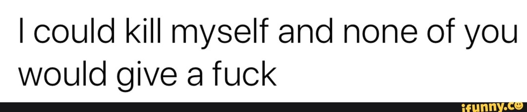 I could kill myself and none of you
would give a fuck