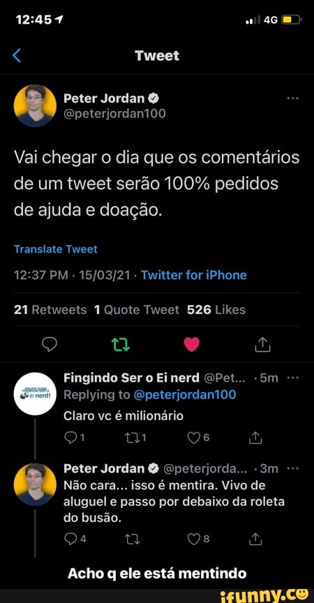 Tweet
Peter Jordan
(peterjordant00
Vai chegar o dia que os comentários
de um tweet serão 100% pedidos de ajuda e doação.
Transiste Tweet
PM - - Twitter for iPhone
21 Quote Tweet 526 Likes
Fingindo Ser o Ei nerd "Pet... -Bm
Replying to Gpeterjordan100
Claro vc é milionário mm Qe
Peter Jordan Epeterjorda...
Não cara... isso é mentira. Vivo de aluguel e passo por debaixo da roleta do busão.
Acho q ele está mentindo - Acho q ele está mentindo