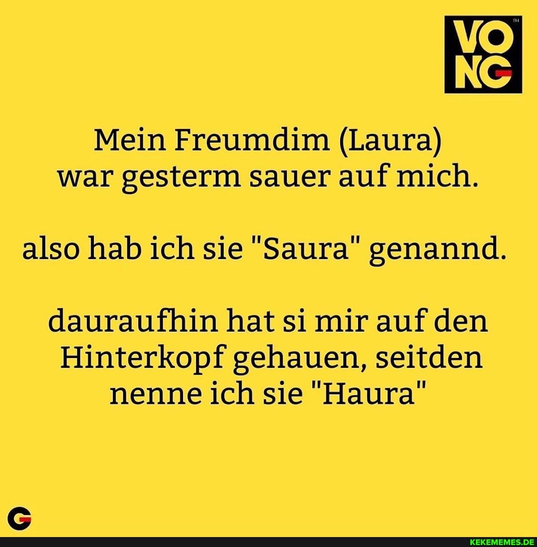 NS
Mein Freumdim (Laura) war gesterm sauer auf mich.
also hab ich sie "Saura" genannd.
dauraufhin hat si mir auf den
Hinterkopf gehauen, seitden nenne ich sie "Haura"