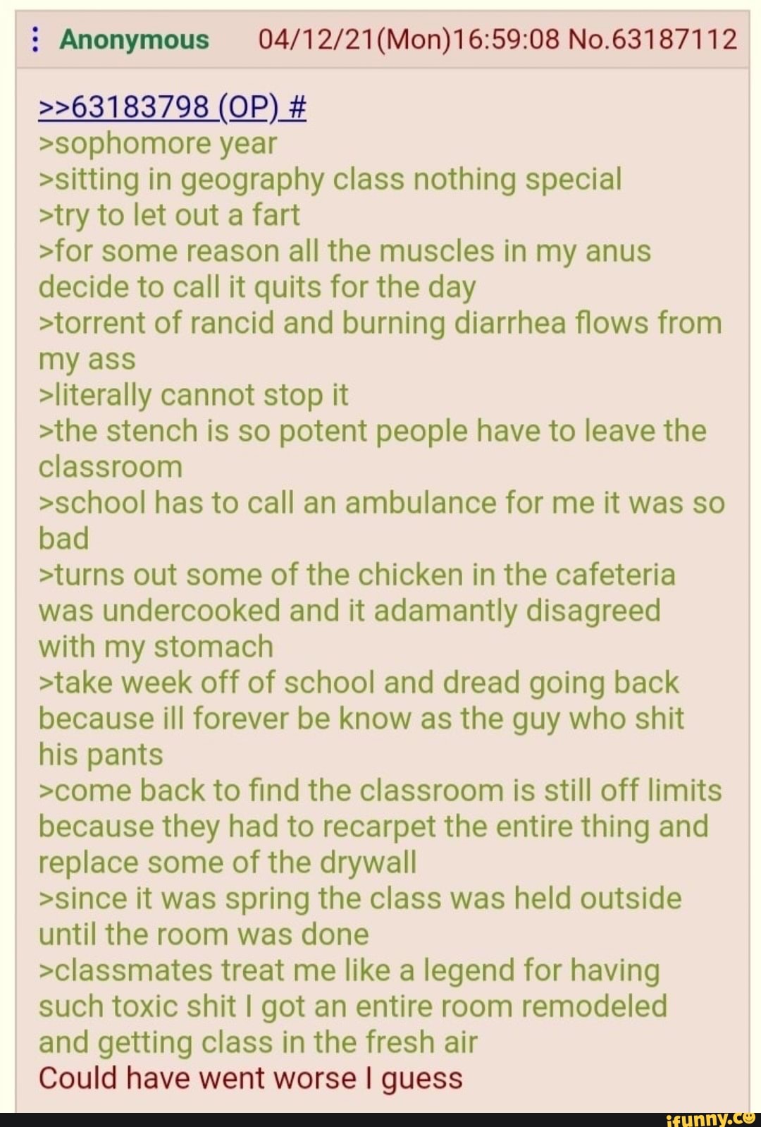 Anonymous No.63187112
>>63183798 (OP) #
>sophomore year
>sitting in geography class nothing special
>try to let out a fart
>for some reason all the muscles in my anus decide to call it quits for the day
>torrent of rancid and burning diarrhea flows from my ass
>literally cannot stop it
>the stench is so potent people have to leave the classroom
>school has to call an ambulance for me it was so bad
>turns out some of the chicken in the cafeteria was undercooked and it adamantly disagreed with my stomach
>take week off of school and dread going back because ill forever be know as the guy who shit his pants
>come back to find the classroom is still off limits because they had to recarpet the entire thing and replace some of the drywall
>since it was spring the class was held outside until the room was done
>classmates treat me like a legend for having such toxic shit I got an entire room remodeled and getting class in the fresh air
Could have went worse I guess