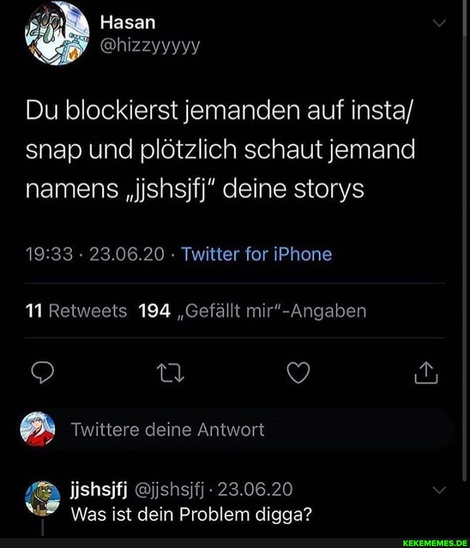 Hasan
Du blockierst jemanden auf insta/ snap und plötzlich schaut jemand namens "ishsifj" deine storys
23.06.20 - Twitter for iPhone
11 Retweets 194 "Gefällt
Twittere deine Antwort
jjshsifj @jjshsjfj 23.06.20
Was ist dein Problem digga?