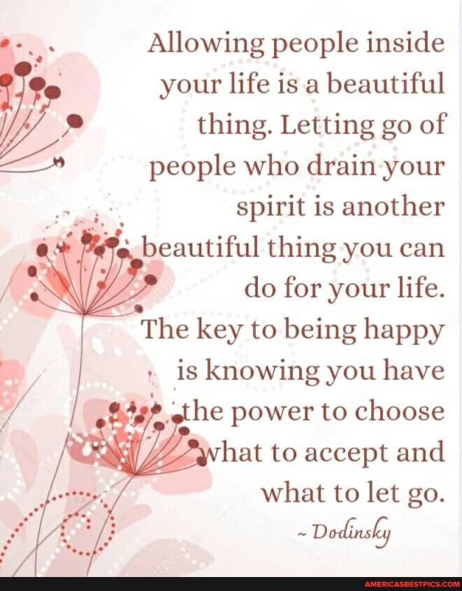 Allowing people inside your life is .a beautiful thing. Letting go of people who drain your
spirit is another beautiful thing you can
do for your life.
The key to being happy
is knowing you have
the power to choose
hat to accept and
what to let go.
~ Dodinsky