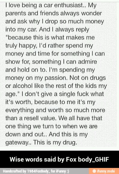 I love being a car enthusiast.. My
parents and friends always wonder
and ask why I drop so much money
into my car. And I always reply
"because this is what makes me
truly happy, I'd rather spend my
money and time for something I can
show for, something I can admire
and hold on to. I'm spending my
money on my passion. Not on drugs
or alcohol like the rest of the kids my
age." I don't give a single fuck what
it's worth, because to me it's my
everything and worth so much more
than a resell value. We all have that
one thing we turn to when we are
down and out.. And this is my
gateway.. This is my drug.
e words said by F. CY aes - Wise words said by Fox body_GHIF