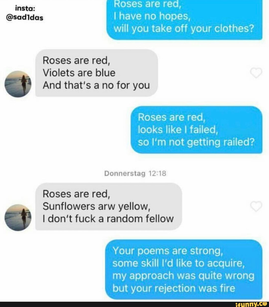 ROSES are re insta:
@sadidas I have no hopes, will you take off your clothes?
Roses are red,
Violets are blue er And that's a no for you
Roses are red, looks like I failed, so I'm not getting railed?
Donnerstag 12.18
Roses are red,
Sunflowers arw yellow,
I don't fuck a random fellow
Your poems are strong, some skill I'd like to acquire,
my approach was quite wrong but your rejection was fire