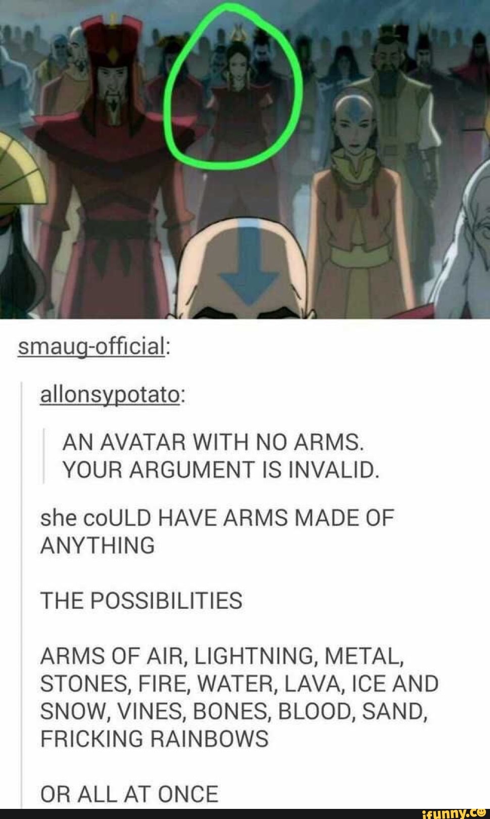 allonsypotato:
AN AVATAR WITH NO ARMS.
YOUR ARGUMENT IS INVALID.
she coULD HAVE ARMS MADE OF
ANYTHING
THE POSSIBILITIES
ARMS OF AIR, LIGHTNING, METAL,
STONES, FIRE, WATER, LAVA, ICE AND
SNOW, VINES, BONES, BLOOD, SAND,
FRICKING RAINBOWS
OR ALL AT ONCE