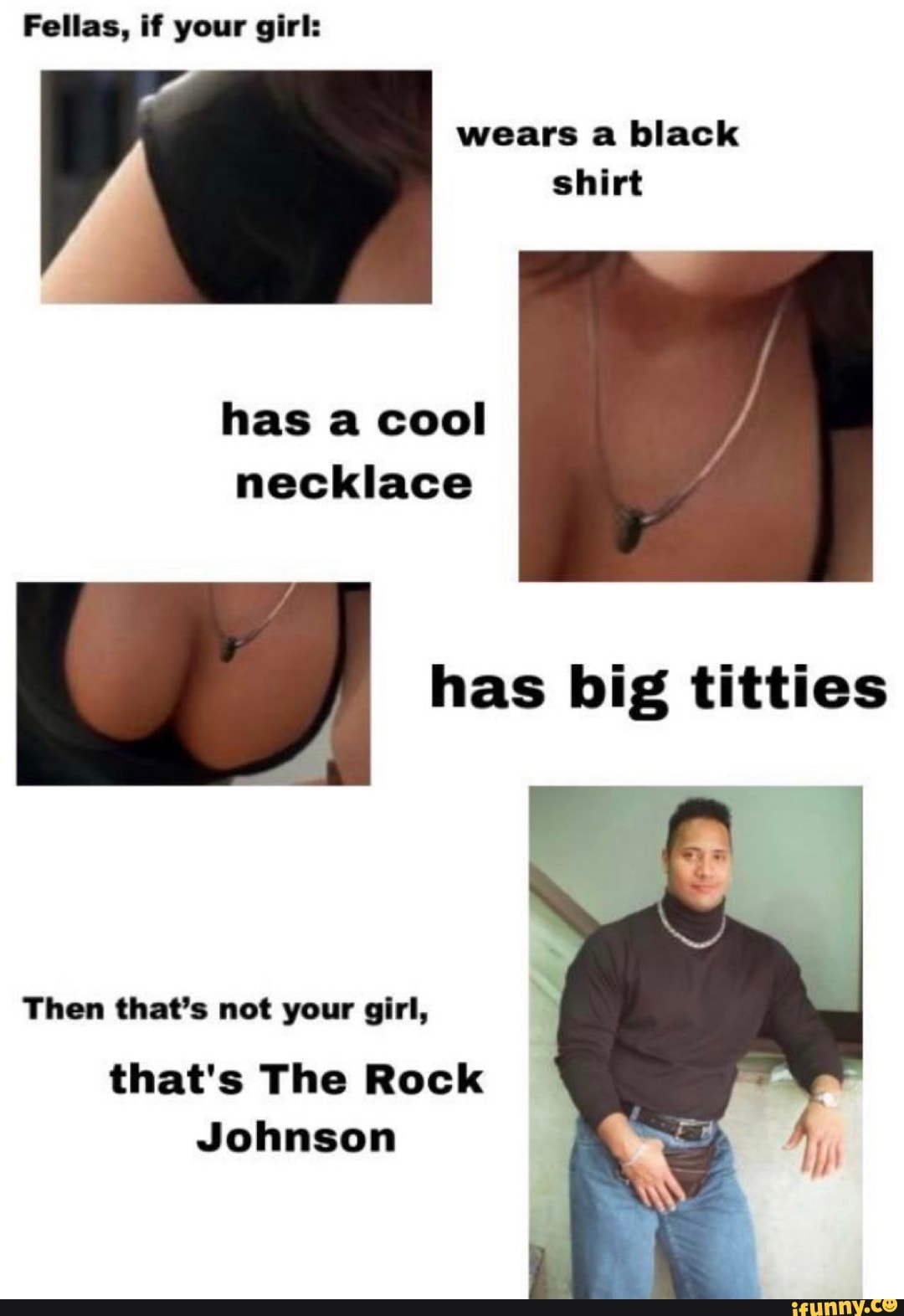 Fellas, if your girl:
wears a black shirt
has a cool necklace
has big titties
Then that's not your girl,
that's The Rock
Johnson