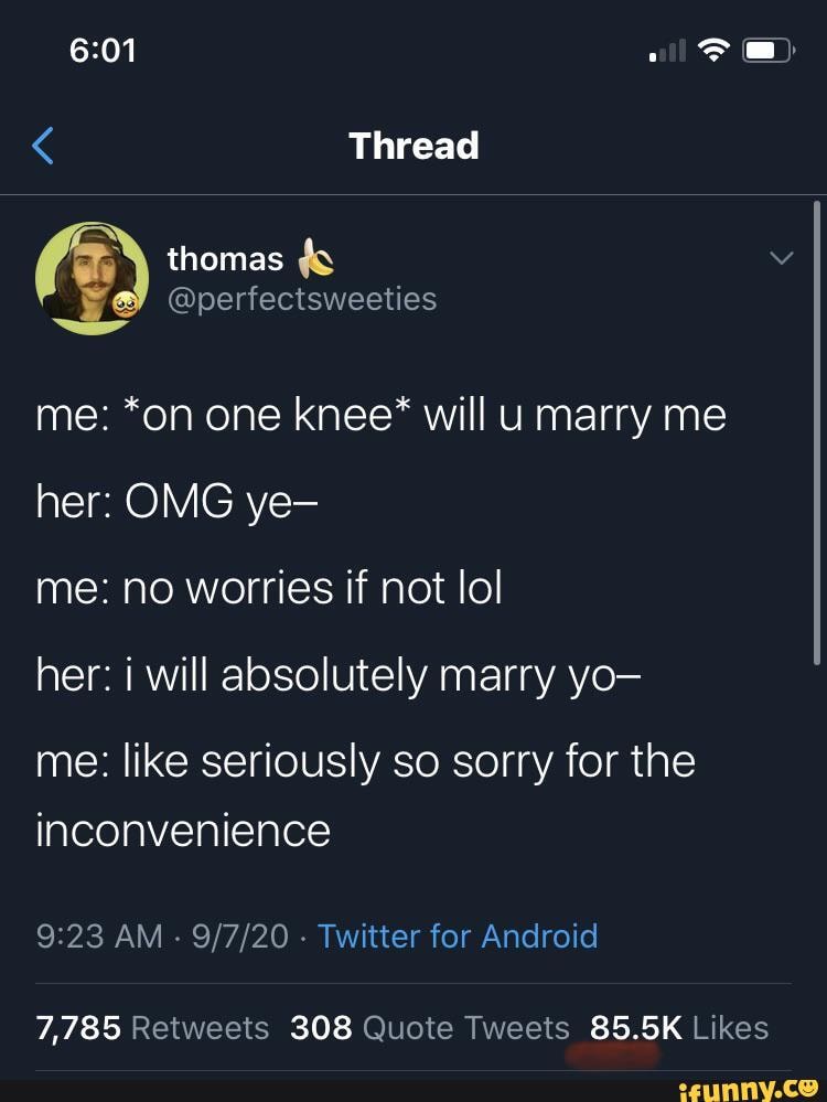 of)
Thread
ob EN
@perfectsweeties
me: *on one knee* will marry me her: OMG ye-
me: no worries if not lol
her: i will absolutely marry yo-
me: like seriously so sorry for the inconvenience
AM - - Twitter for Android
85.5K