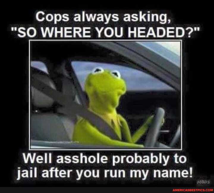 Cops always asking,
"SO WHERE YOU HEADED?"
Well asshole probably to jail after you run my name!