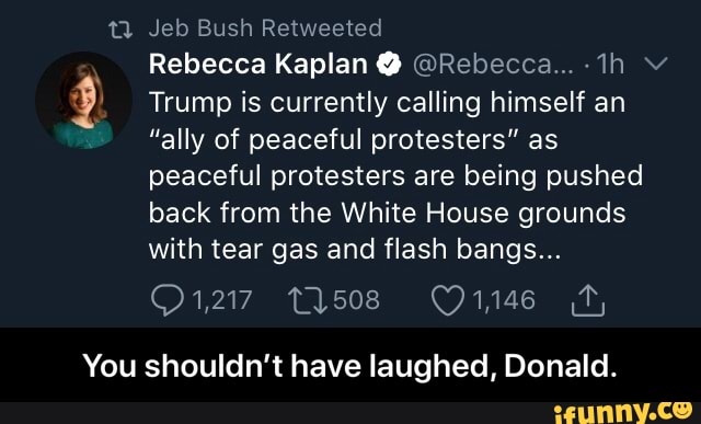 tia Jeb Bush Retweeted
I
É) Trump is currently calling himself an
"ally of peaceful protesters" as
peaceful protesters are being pushed
back from the White House grounds
with tear gas and flash bangs...
¡ODA ION
You shouldn't have laughed, Donald. - You shouldn’t have laughed, Donald.