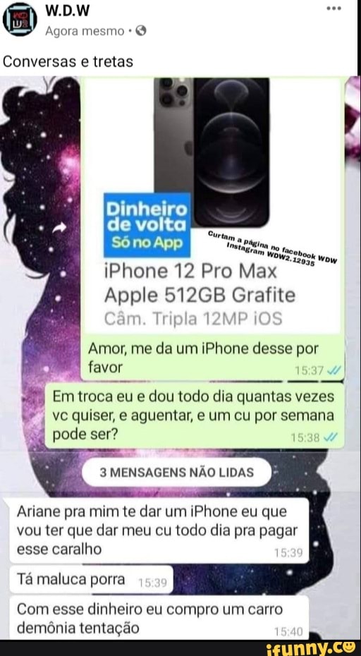 W.D.W
Agora mesmo
Conversas e tretas
Em Á
12035 Wow
Dinhelro
de volta
iPhone 12 Pro Max
Apple 512GB Grafite
Câm. Tripla 12MP OS
Amor, me da um iPhone desse por favor
Em troca eu e dou todo dia quantas vezes
vc quiser, e aguentar, e um cu por semana
pode ser?
3 MENSAGENS NÃO LIDAS
Ariane pra mim te dar um iPhone eu que vou ter que dar meu cu todo dia pra pagar esse caralho
Tá maluca porra
Com esse dinheiro eu compro um carro
demônia tentação