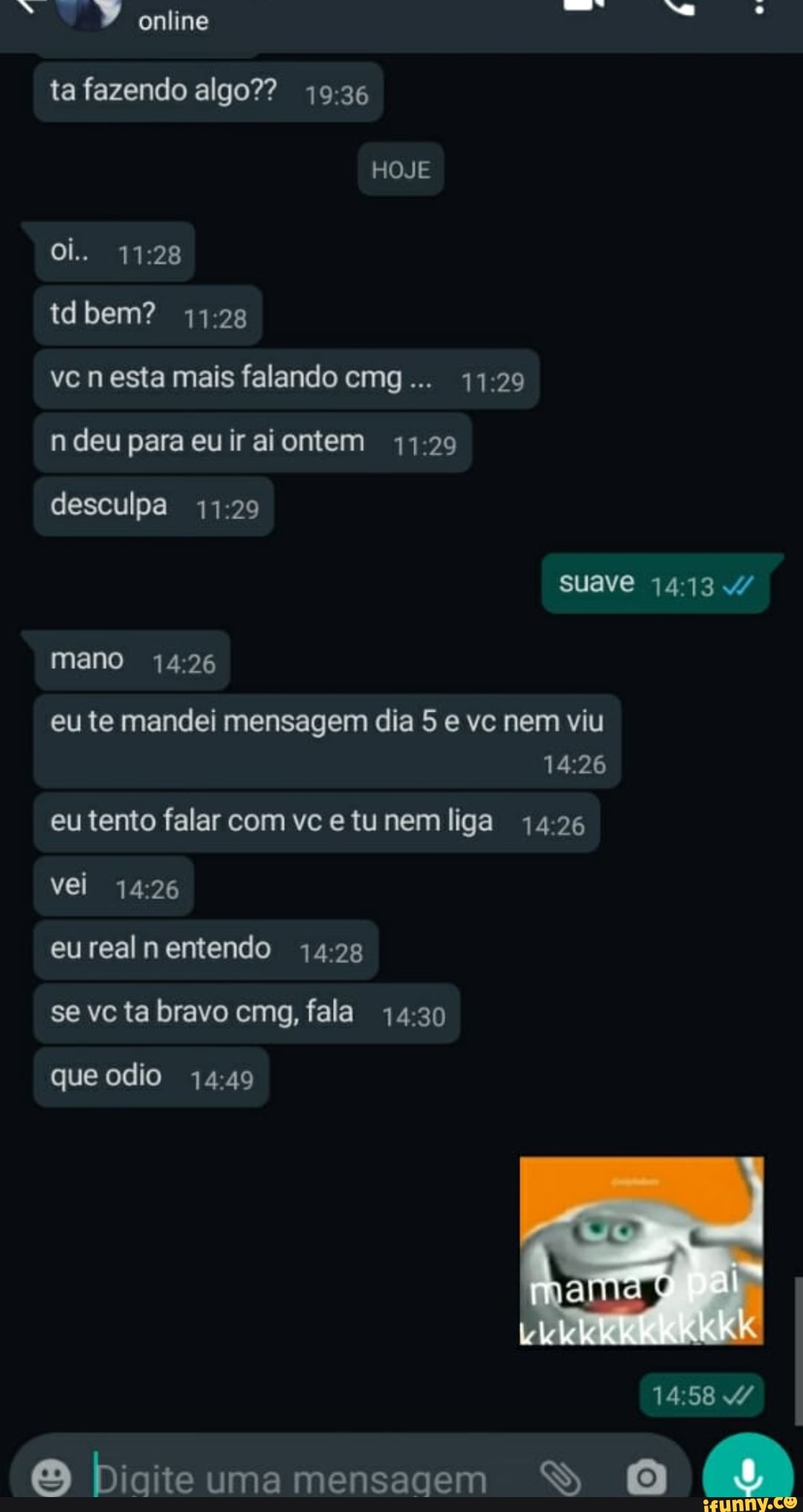 PP online ta fazendo algo??
HOJE
oi..
bem?
vc n esta mais falando cmg...
n deu para euiraiontem
desculpa suave
mano
eu te mandei mensagem dia 5 e vc nem viu
eu tento falar com vce tunem liga 14.26 vei
eurealnentendo
se vc ta bravo cmg, fala 14.30
que odio
biaiteumamensagem DDD