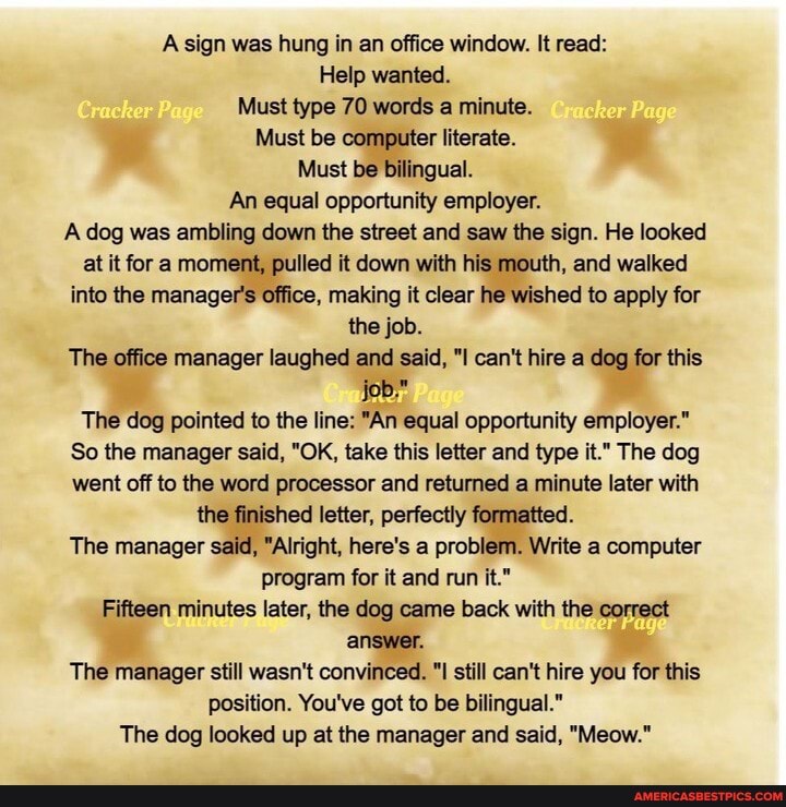 A sign was hung in an office window. It read:
Help wanted.
Must type 70 words a minute. her
Must be computer literate.
Must be bilingual.
An equal opportunity employer.
ge
A dog was ambling down the street and saw the sign. He looked at it for a moment, pulled it down with his mouth, and walked into the manager's office, making it clear he wished to apply for the job.
The office manager laughed and said, "I can't hire a dog for this job."
The dog pointed to the line: "An equal opportunity employer."
So the manager said, "OK, take this letter and type it." The dog went off to the word processor and returned a minute later with the finished letter, perfectly formatted.
The manager said, "Alright, here's a problem. Write a computer program for it and run it."
Fifteen minutes later, the dog came back with the correct answer.
The manager still wasn't convinced. "I still can't hire you for this position. You've got to be bilingual."
The dog looked up at the manager and said, "Meow."