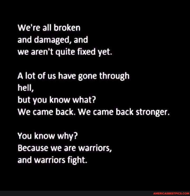 We're all broken and damaged, and we aren't quite fixed yet.
A lot of us have gone through
hell,
but you know what?
We came back. We came back stronger.
You know why?
Because we are warriors, and warriors fight.