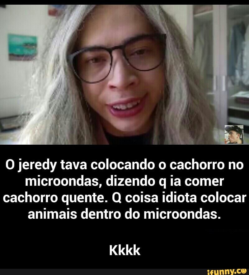 O jeredy tava colocando o cachorro no
microondas, dizendo q ia comer
cachorro quente. Q coisa idiota colocar
animais dentro do microondas. - Kkkk