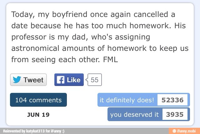 Today, my boyfriend once again cancelled a
date because he has too much homework. His
professor is my dad, who's assigning
astronomical amounts of homework to keep us
from seeing each other. FML
W Tweet
CES: 55
JUN 19