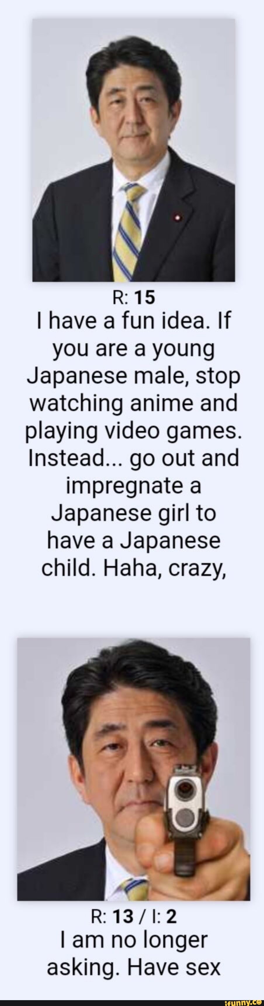R: 15
I have a fun idea. If you are a young
Japanese male, stop watching anime and playing video games.
Instead... go out and impregnate a
Japanese girl to have a Japanese child. Haha, crazy,
R:
I am no longer asking. Have sex