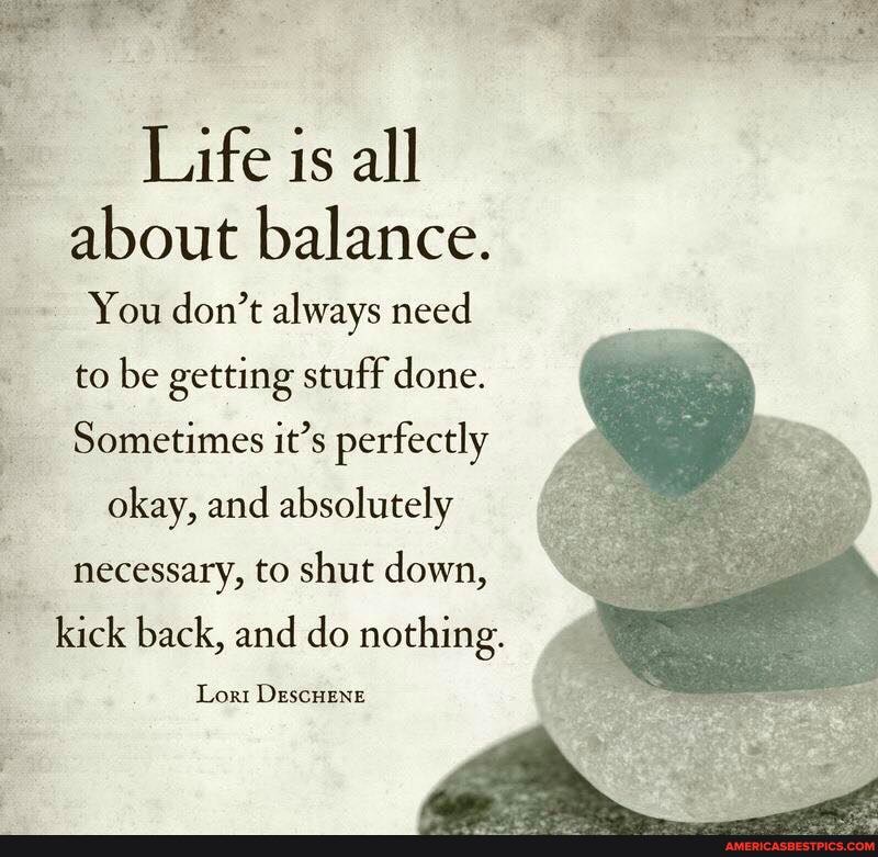 Life is all about balance.
You don't always need
to be getting stuff done.
Sometimes it's perfectly
okay, and absolutely
necessary, to shut down,
kick back, and do nothing.
Lon DescHEne