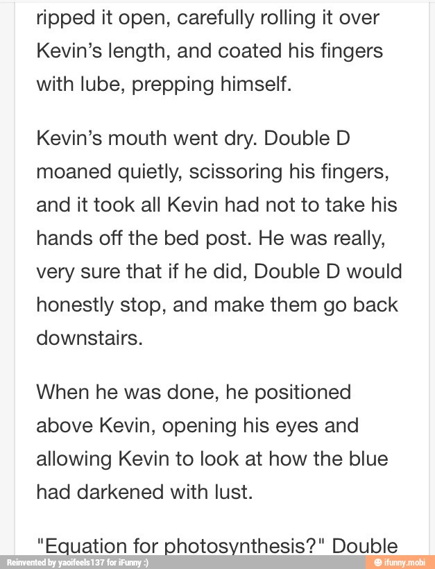 ripped it open, carefully rolling it over
Kevin's length, and coated his fingers
with lube, prepping himself.
Kevin's mouth went dry. Double D
moaned quietly, scissoring his fingers,
and it took all Kevin had not to take his
hands off the bed post. He was really,
very sure that if he did, Double D would
honestly stop, and make them go back
downstairs.
When he was done, he positioned
above Kevin, opening his eyes and
allowing Kevin to look at how the blue
had darkened with lust.
"Equation for photosynthesis?" Double