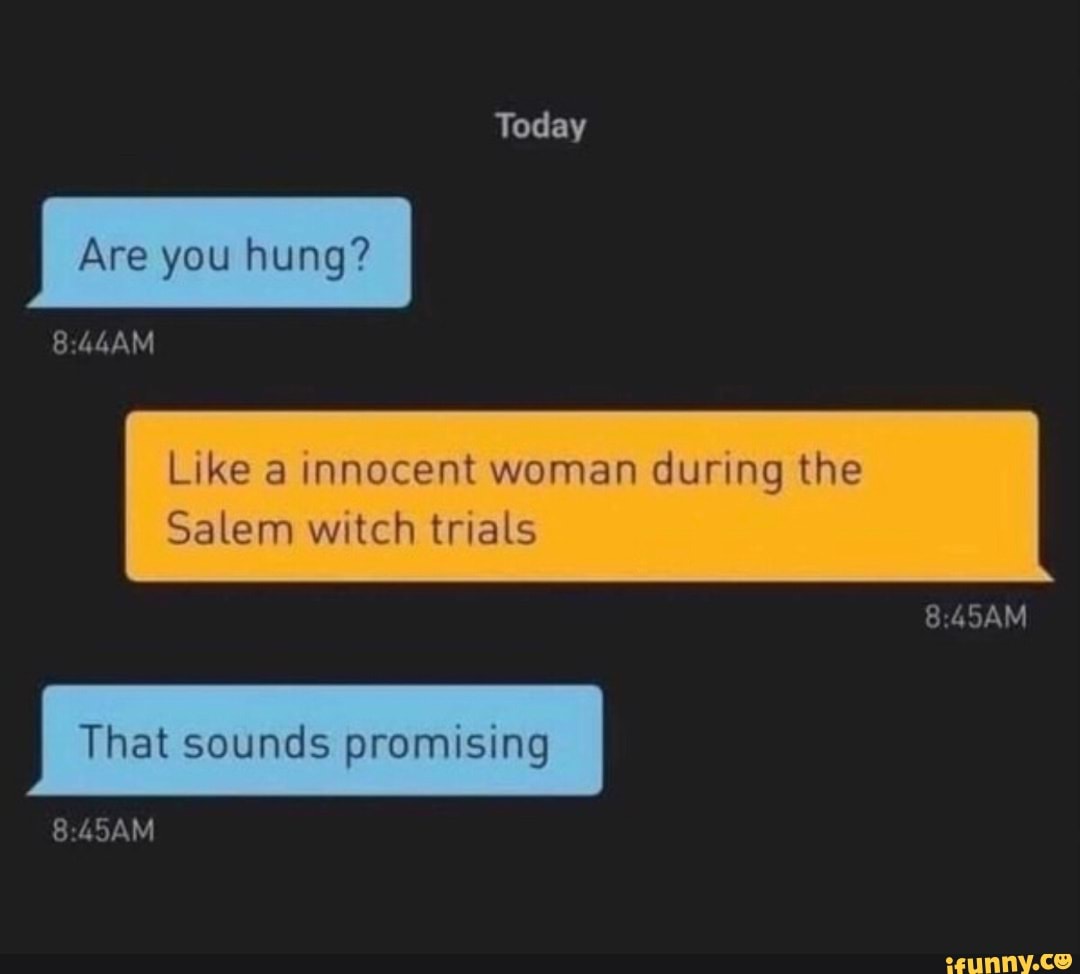 Today
Are you hung?
Like a innocent woman during the
8.45AM
Salem witch trials
That sounds promising