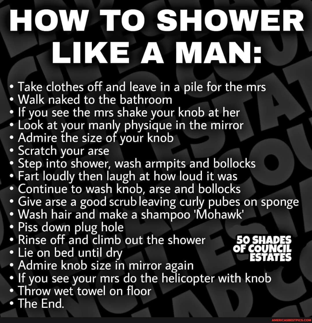 HOW TO SHOWER LIKE A MAN:
Take clothes off and leave in a pile for the mrs
Walk naked to the bathroom
If you see the mrs shake your knob at her
Look at your manly physique in the mirror
Admire the size of your knob
Scratch your arse
Step into shower, wash armpits and bollocks
Fart loudly then laugh at how loud it was
Continue to wash knob, arse and bollocks
Give arse a good scrub leaving curly pubes on sponge
Wash hair and make a shampoo 'Mohawk'
Piss down plug hole
Rinse off and climb out the shower 50 SHADES
* Lie on bed until dry OF Admire knob size in mirror again
If you see your mrs do the helicopter with knob
Throw wet towel on floor
The End.