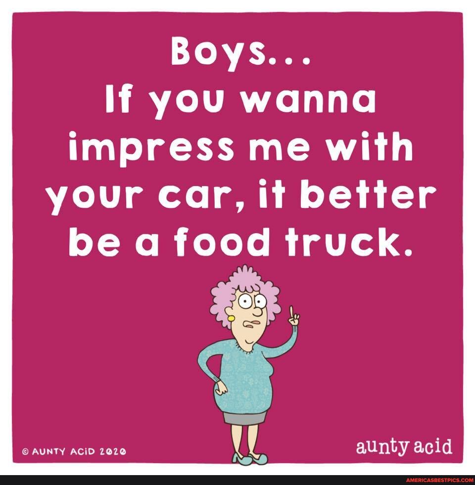 Boys...
If you wanna impress me with your car, it better
be a food truck.
AUNTY ACID
aunty acid