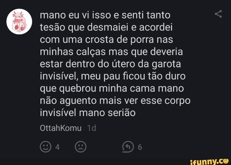 mano eu vi isso e senti tanto tesão que desmaiei e acordei com uma crosta de porra nas minhas calças mas que deveria estar dentro do útero da garota invisível, meu pau ficou tão duro que quebrou minha cama mano não aguento mais ver esse corpo invisível mano serião
OttahKomu