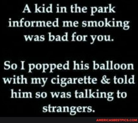 A kid in the park informed me smoking was bad for you.
So I popped his balloon with my cigarette & told him so was talking to strangers.
