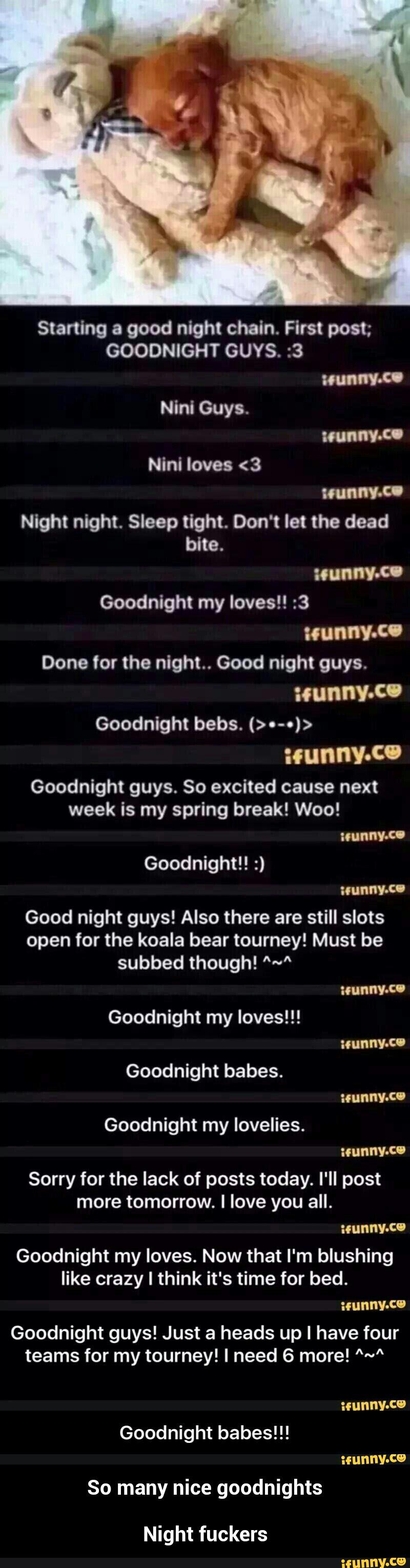 Starting a good night chain. First post;
GOODNIGHT GUYS. :3
bite.
Goodnight my Ioves!! :3
Goodnight bebs. (>.-.)>
:cunnv-Cº
Goodnight guys. So excited cause next
week is my spring break! Woo! - Night fuckers