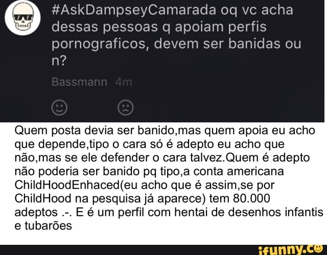 dessas pessoas q apoiam perfis
pornograficos, devem ser banidas ou
Quem posta devia ser banido,mas quem apoia eu acho
que depende tipo o cara só é adepto eu acho que
não,mas se ele defender o cara talvez. Quem é adepto
não poderia ser banido pq tipo,a conta americana
ChildHoodEnhaced(eu acho que é assim,se por
ChildHood na pesquisa já aparece) tem 80.000
E é um perfil com hentai de desenhos infantis
e tubarões