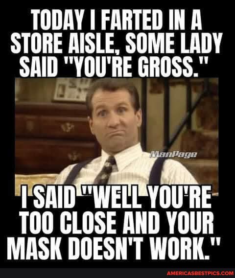 TODAY I FARTED IN A STORE AISLE, SOME LADY SAID "YOU'RE GROSS."
'RE-
CLOSE AND YOUR SK DOESN'T WORK."