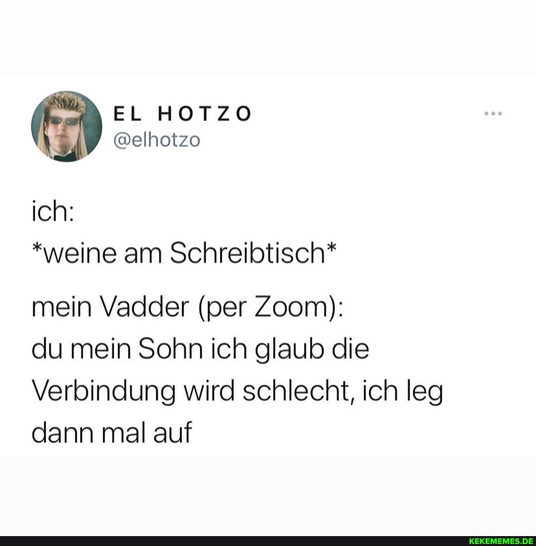 ich:
EL HOTZO
@elhotzo
*weine am Schreibtisch*
mein Vadder (per Zoom):
du mein Sohn ich glaub die
Verbindung wird schlecht, ich leg dann mal auf