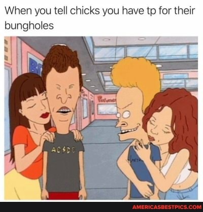 When you tell chicks you have tp for their bungholes