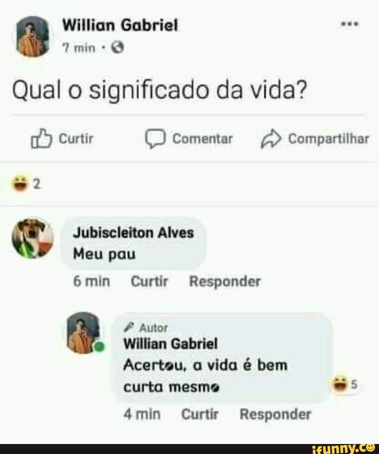 Willian Gabriel ese mine
Qual o significado da vida?
Curtir Comentar Compartilhar
= 2
Jubiscleiton Alves
Meu pau
6min Curtir Responder
Autor
Willian Gabriel
Acertou, a vida é bem curta mesma
4min Curtir Responder