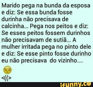 Marido pega na bunda da esposa
e diz: Se essa bunda fosse
durinha não precisava de
calcinha... Pega nos peitos e diz:
Se esses peitos fossem durinhos
não precisavam de sutiã... A
mulher irritada pega no pinto dele
e diz: Se esse pinto fosse durinho
eu não precisava do vizinho...