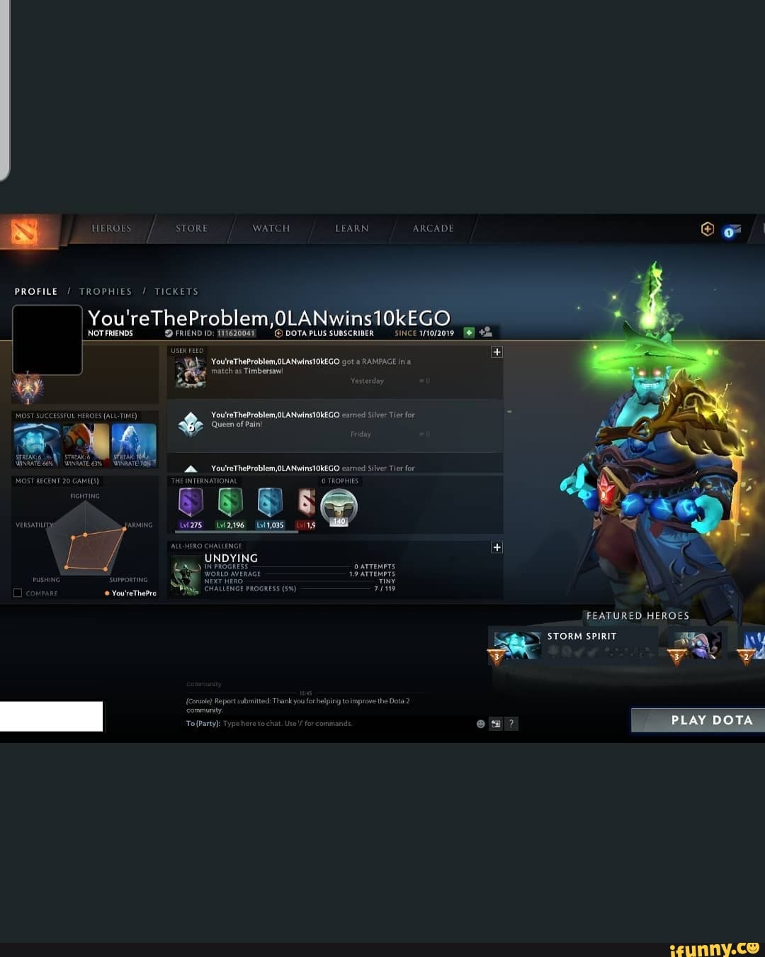 HEROES sTORE WATCH LEARN ARCADE
PROFILE / TROPHIES / TICKETS
You'reTheProblem,OLANwins10kEGO
NOT FRIENDS DFRIEND ID: 11162004 DOTAPLUS sUBSCRIBER SINCE
'USER FEED
'You'reTheProblem OLANwins1OKEGO BAMPAGE match as Timbersaw!
OST SUCEESSTOL HEAOES (ALCTIME) You'rTheProblem, OLANWins10KEGO Silver Tier foy
Queen of Pain!
__You'reTheProblem,0LANWins10kEGO earned Silver Tier for
MOST RECENT 20 THEINTERNATIONA OTHOPHIES ASAI ia7s _i296 _114035_ s@
UNDYING
You'reThePre
FEATURED HEROES
STORM SPIRIT
Report submitted: Thank you for helping tolimprove the Dota