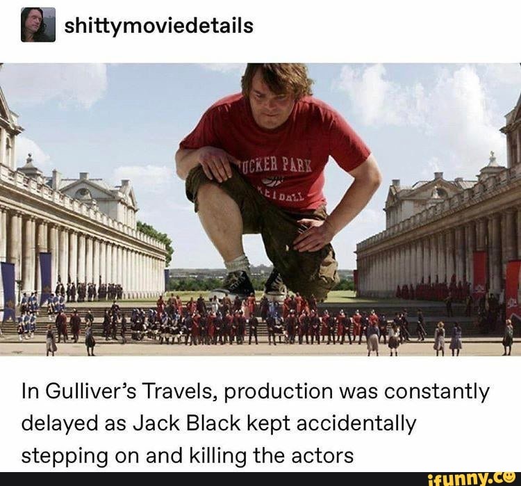 fa. shittymoviedetails
In Gulliver's Travels, production was constantly delayed as Jack Black kept accidentally stepping on and killing the actors